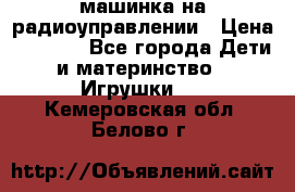 машинка на радиоуправлении › Цена ­ 1 000 - Все города Дети и материнство » Игрушки   . Кемеровская обл.,Белово г.